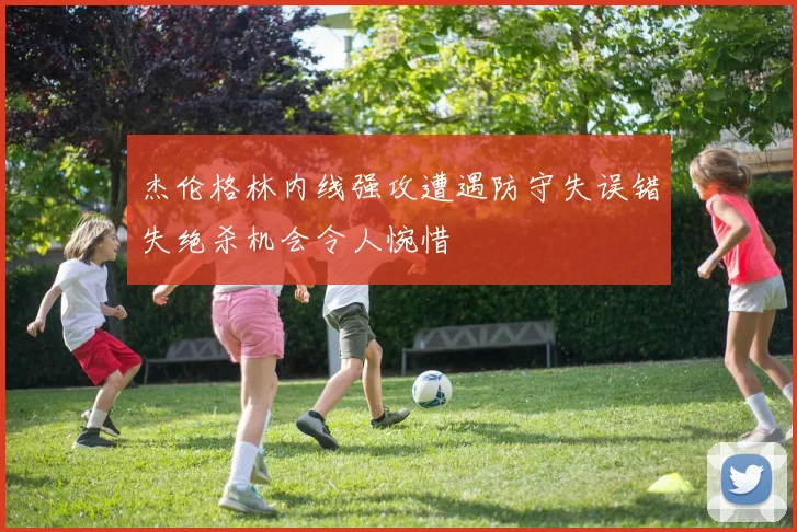 杰伦格林内线强攻遭遇防守失误错失绝杀机会令人惋惜