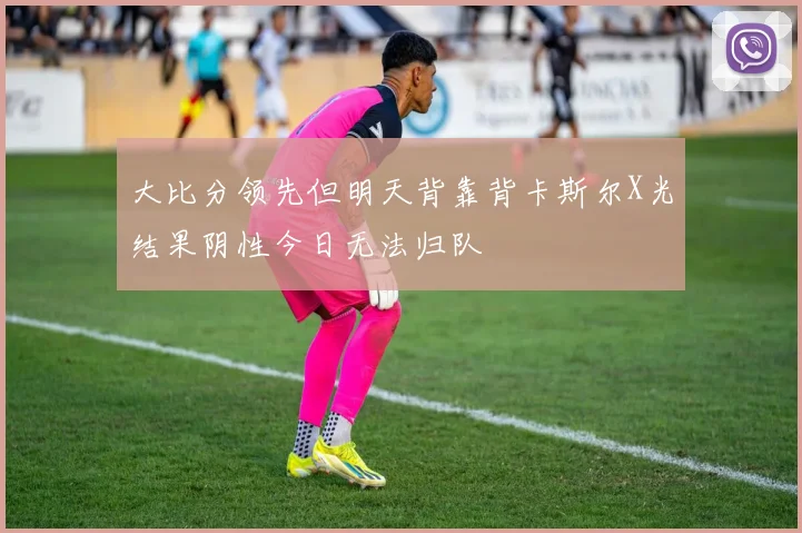 大比分领先但明天背靠背卡斯尔X光结果阴性今日无法归队