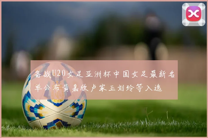 备战U20女足亚洲杯中国女足最新名单公布黄嘉欣卢家玉刘玲等入选