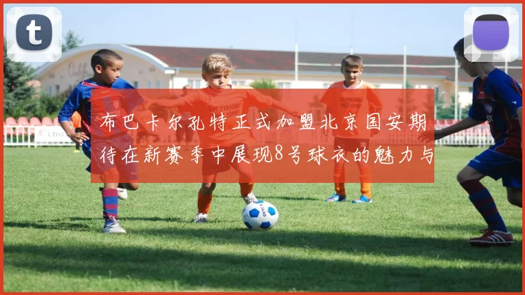 布巴卡尔孔特正式加盟北京国安期待在新赛季中展现8号球衣的魅力与实力