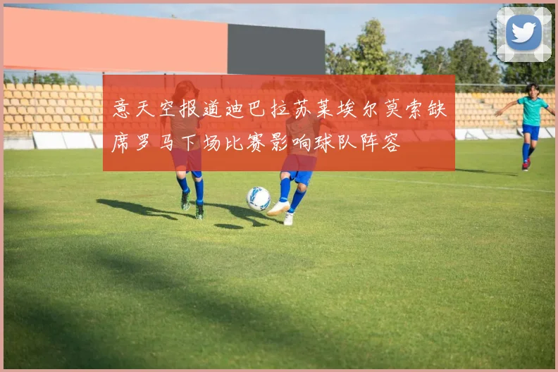 意天空报道迪巴拉苏莱埃尔莫索缺席罗马下场比赛影响球队阵容