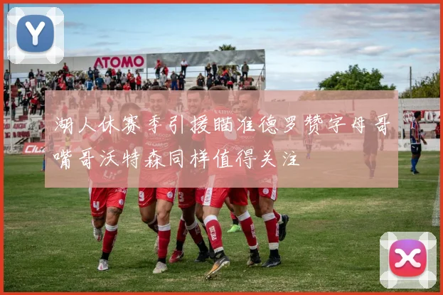 湖人休赛季引援瞄准德罗赞字母哥嘴哥沃特森同样值得关注