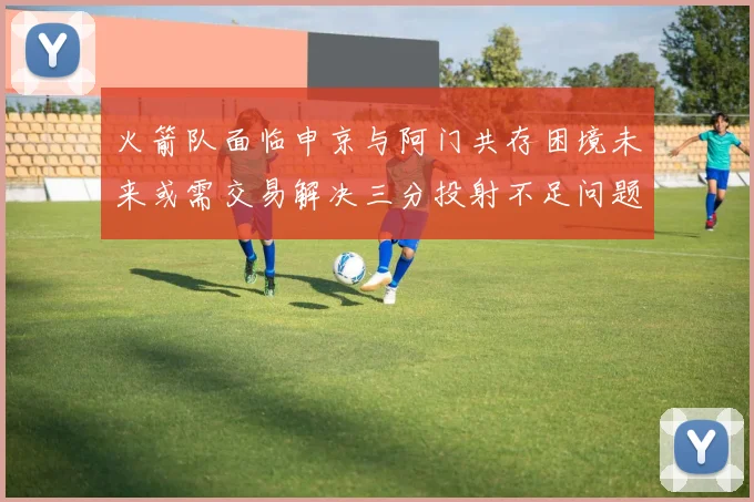 火箭队面临申京与阿门共存困境未来或需交易解决三分投射不足问题