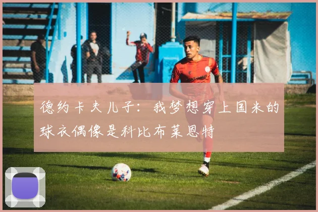 德约卡夫儿子：我梦想穿上国米的球衣偶像是科比布莱恩特