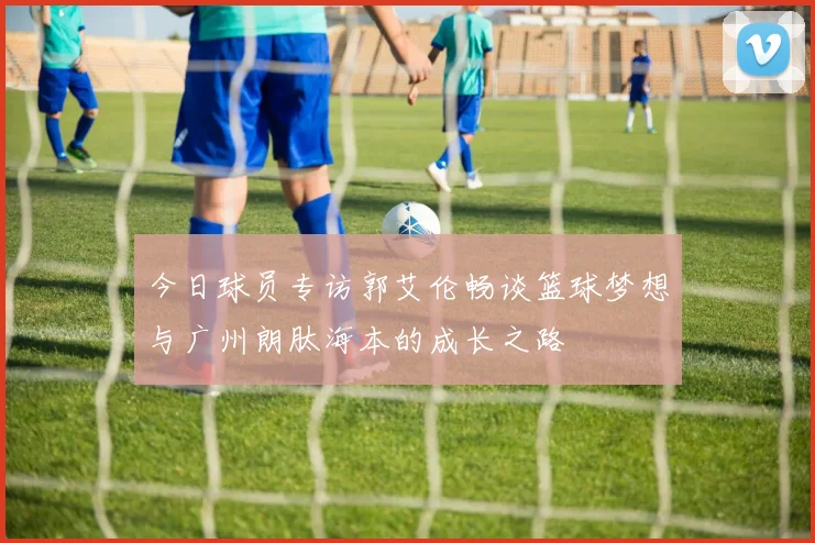 今日球员专访郭艾伦畅谈篮球梦想与广州朗肽海本的成长之路