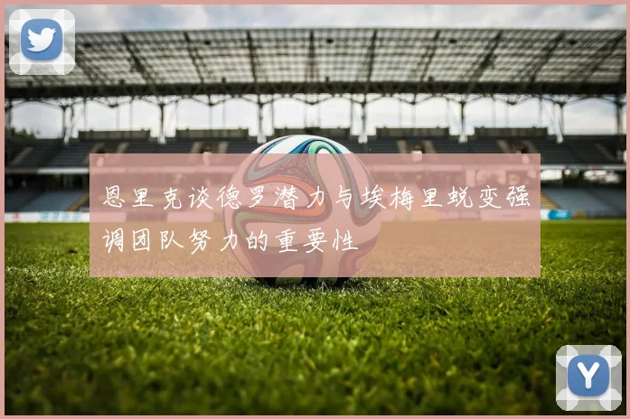 恩里克谈德罗潜力与埃梅里蜕变强调团队努力的重要性