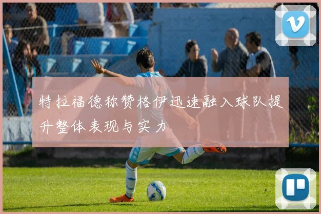 特拉福德称赞格伊迅速融入球队提升整体表现与实力