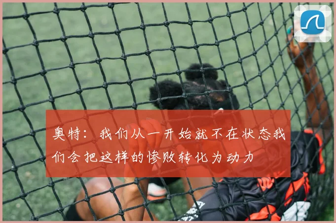 奥特：我们从一开始就不在状态我们会把这样的惨败转化为动力